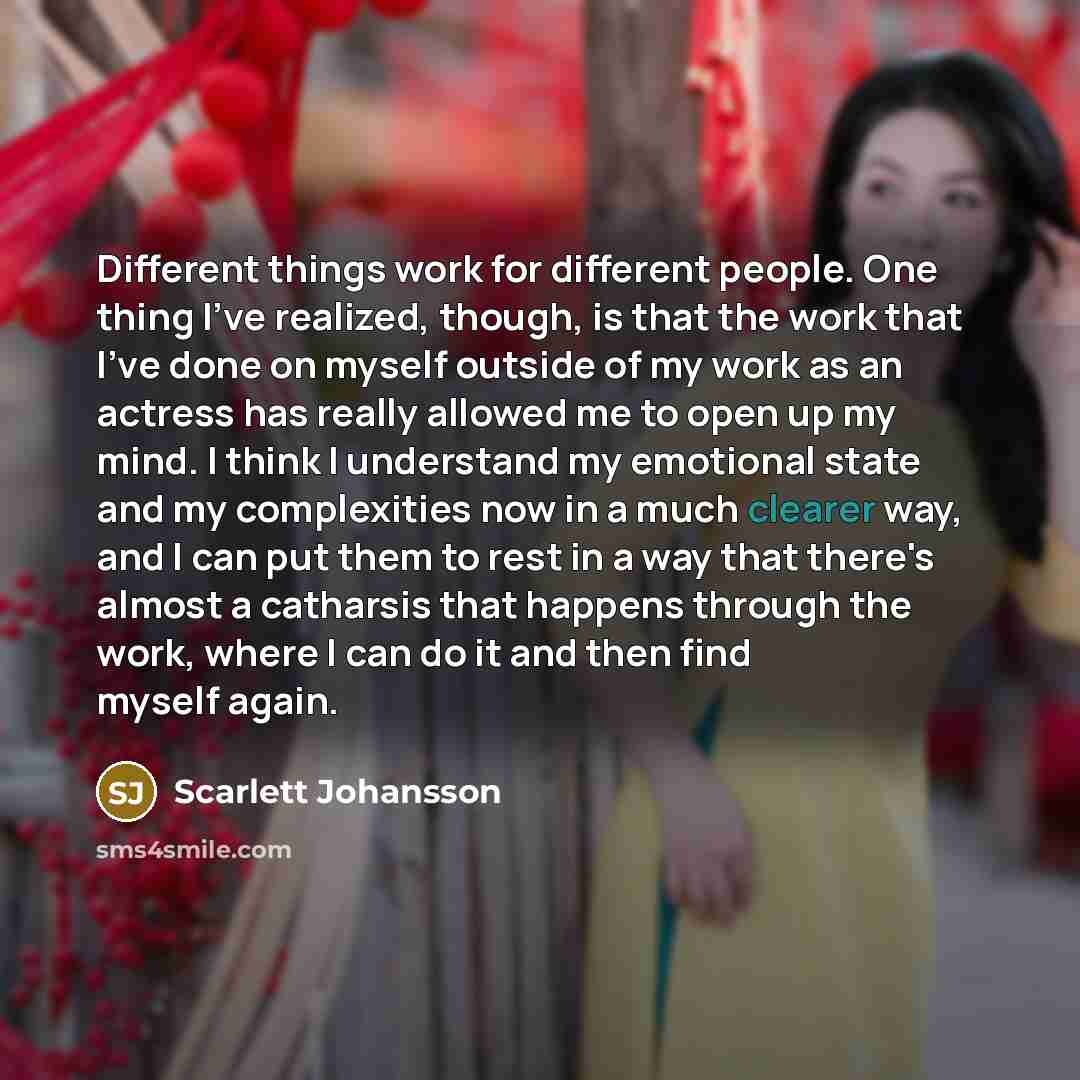 “Different things work for different people. One thing I've realized, though, is that the work that I've done on myself outside of my work as an actress has really allowed me to open up my mind. I think I understand my emotional state and my complexities now in a much clearer way, and I can put…” quote by Scarlett Johansson