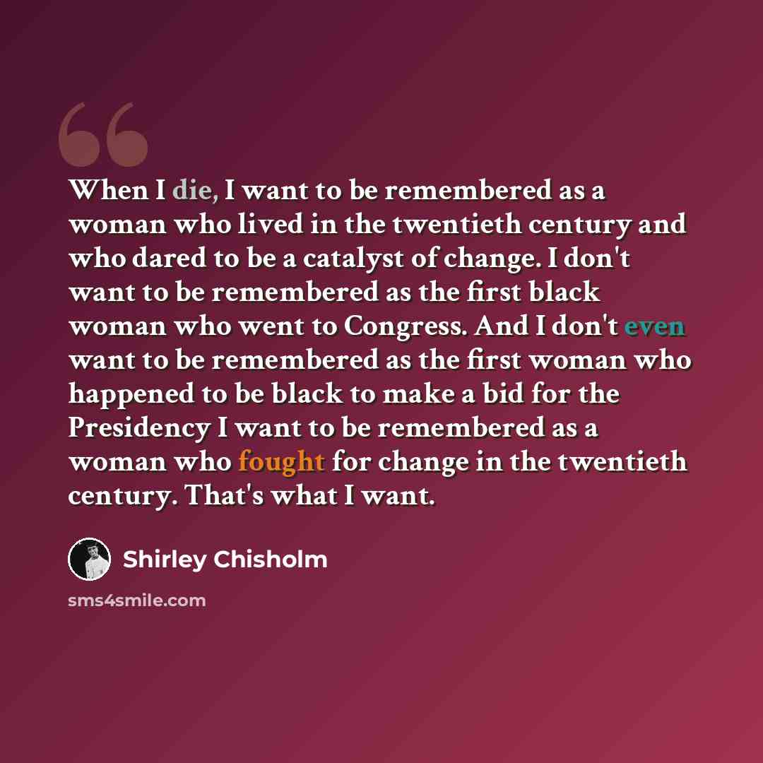 “When I die, I want to be remembered as a woman who lived in the twentieth century and who dared to be a catalyst of change. I don't want to be remembered as the first black woman who went to Congress. And I don't even want to be remembered as the first woman who happened to be black to make a bid…” quote by Shirley Chisholm