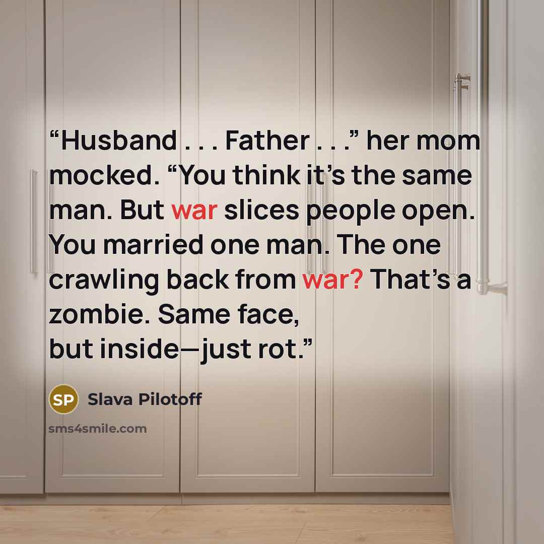 “Husband . . . Father . . .” her mom mocked. “You think it’s the same man. But war slices people open. You married one man. The one crawling back from war? That’s a zombie. Same face, but inside—just rot.” quote by Slava Pilotoff