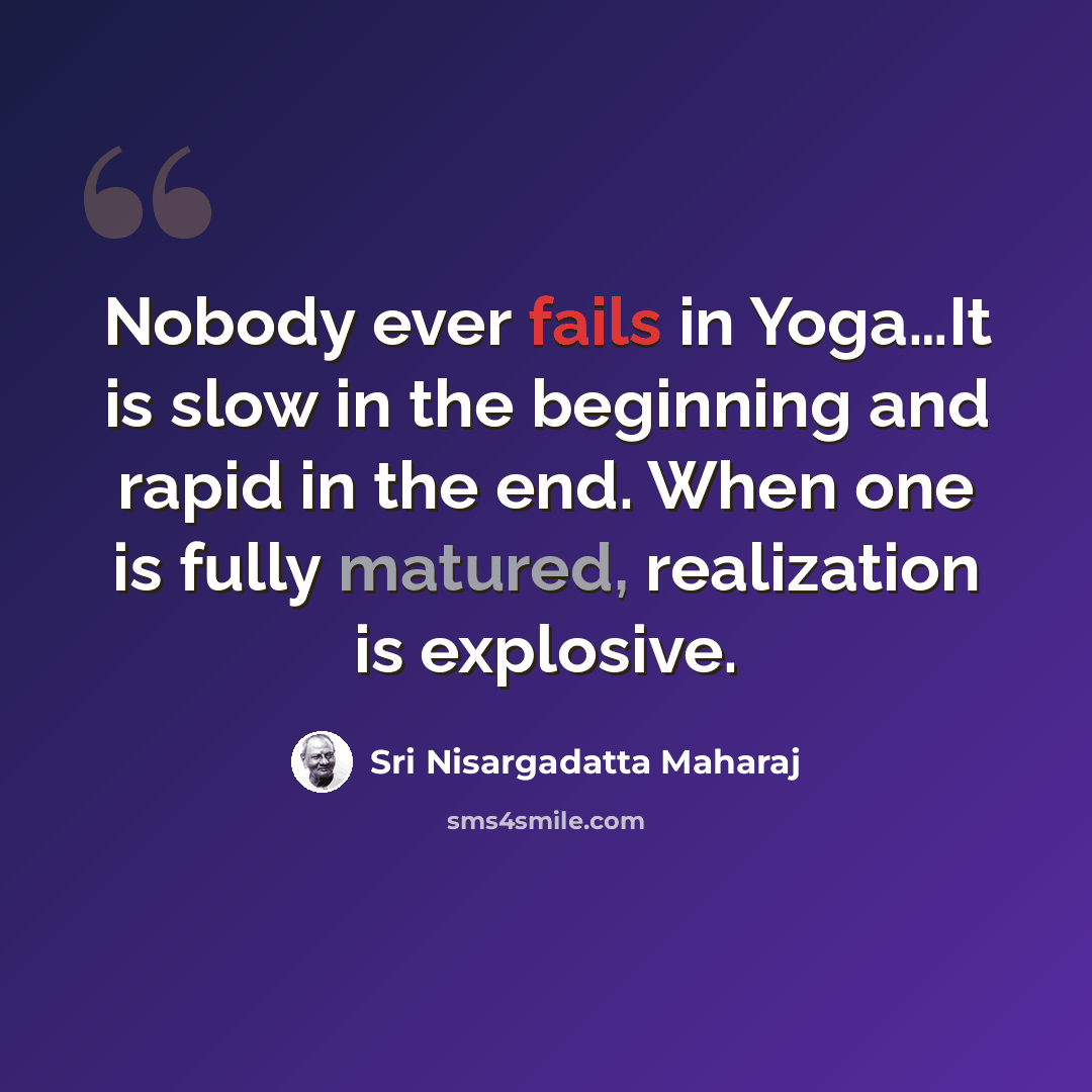 “Nobody ever fails in Yoga…It is slow in the beginning and rapid in the end. When one is fully matured, realization is explosive.” quote by Sri Nisargadatta Maharaj