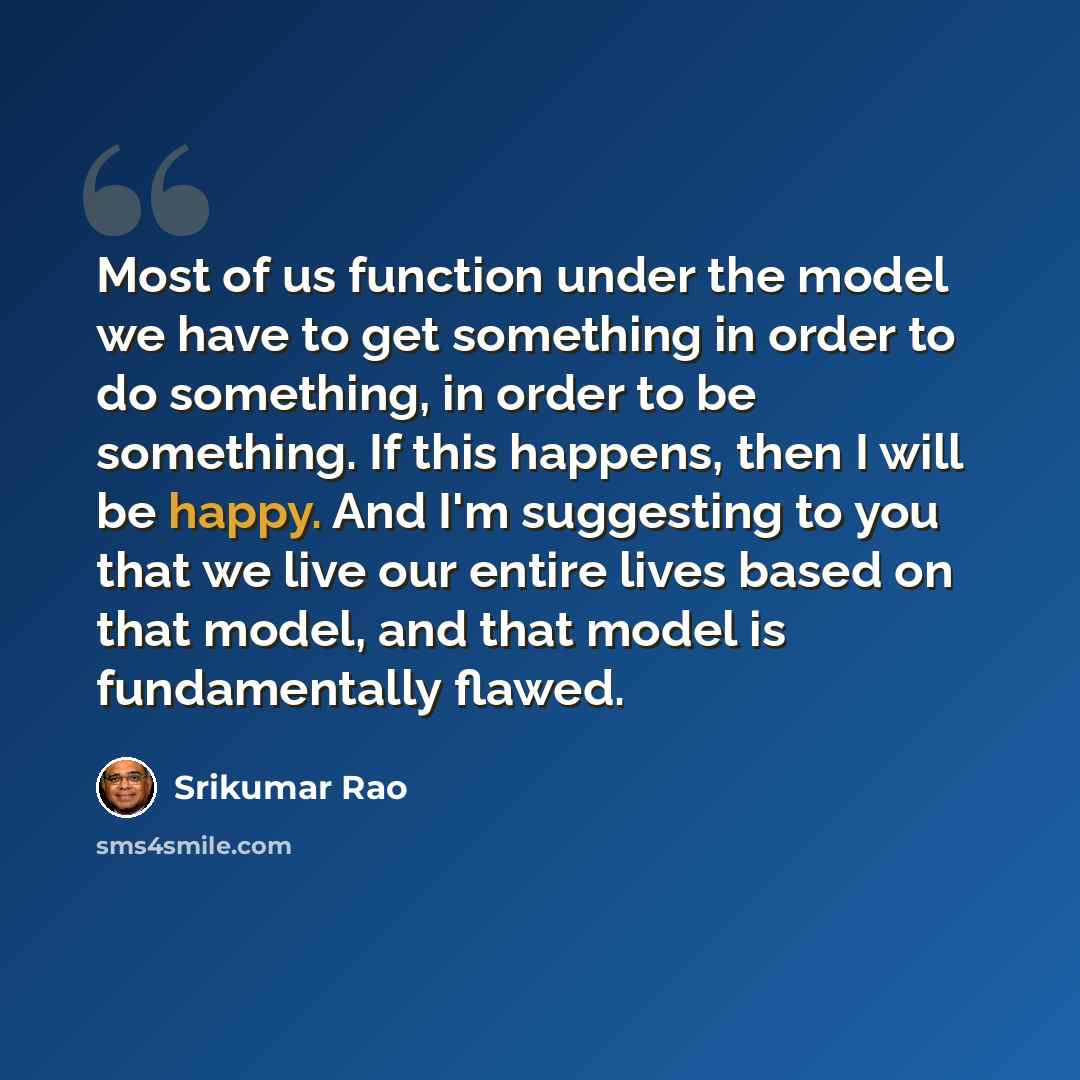 “Most of us function under the model we have to get something in order to do something, in order to be something. If this happens, then I will be happy. And I'm suggesting to you that we live our entire lives based on that model, and that model is fundamentally flawed.” quote by Srikumar Rao