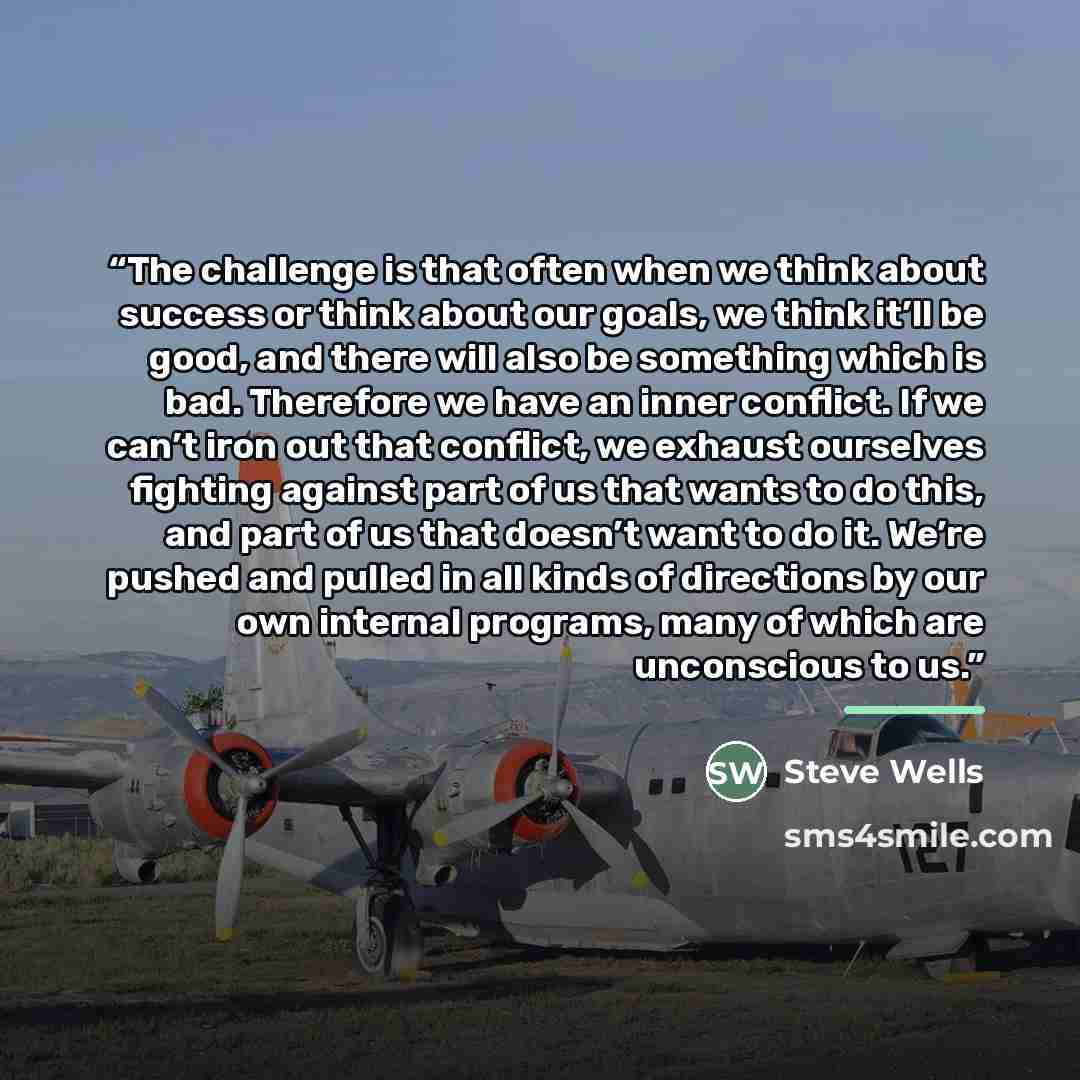 “The challenge is that often when we think about success or think about our goals, we think it’ll be good, and there will also be something which is bad. Therefore we have an inner conflict. If we can’t iron out that conflict, we exhaust ourselves fighting against part of us that wants to do this…” quote by Steve Wells