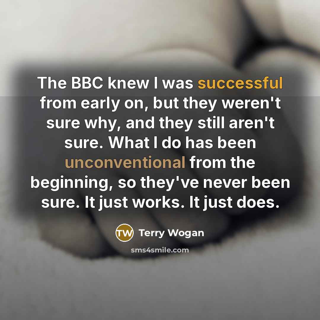 “The BBC knew I was successful from early on, but they weren't sure why, and they still aren't sure. What I do has been unconventional from the beginning, so they've never been sure. It just works. It just does.” quote by Terry Wogan