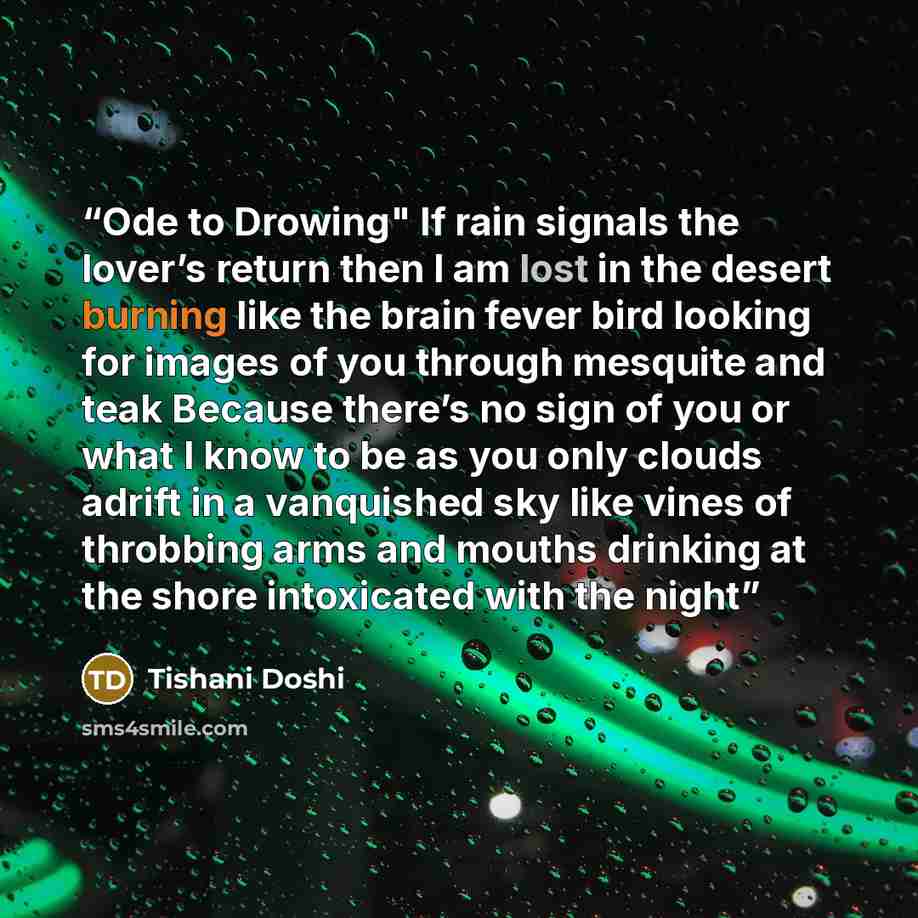 “Ode to Drowing" If rain signals the lover’s return then I am lost in the desert burning like the brain fever bird looking for images of you through mesquite and teak Because there’s no sign of you or what I know to be as you only clouds adrift in a vanquished sky like vines of throbbing arms and…” quote by Tishani Doshi