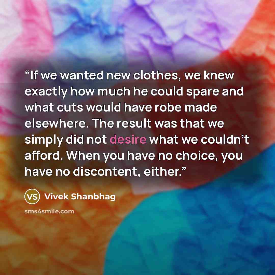 “If we wanted new clothes, we knew exactly how much he could spare and what cuts would have robe made elsewhere. The result was that we simply did not desire what we couldn't afford. When you have no choice, you have no discontent, either.” quote by Vivek Shanbhag
