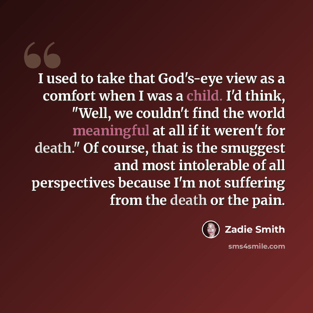 “I used to take that God's-eye view as a comfort when I was a child. I'd think, "Well, we couldn't find the world meaningful at all if it weren't for death." Of course, that is the smuggest and most intolerable of all perspectives because I'm not suffering from the death or the pain.” quote by Zadie Smith
