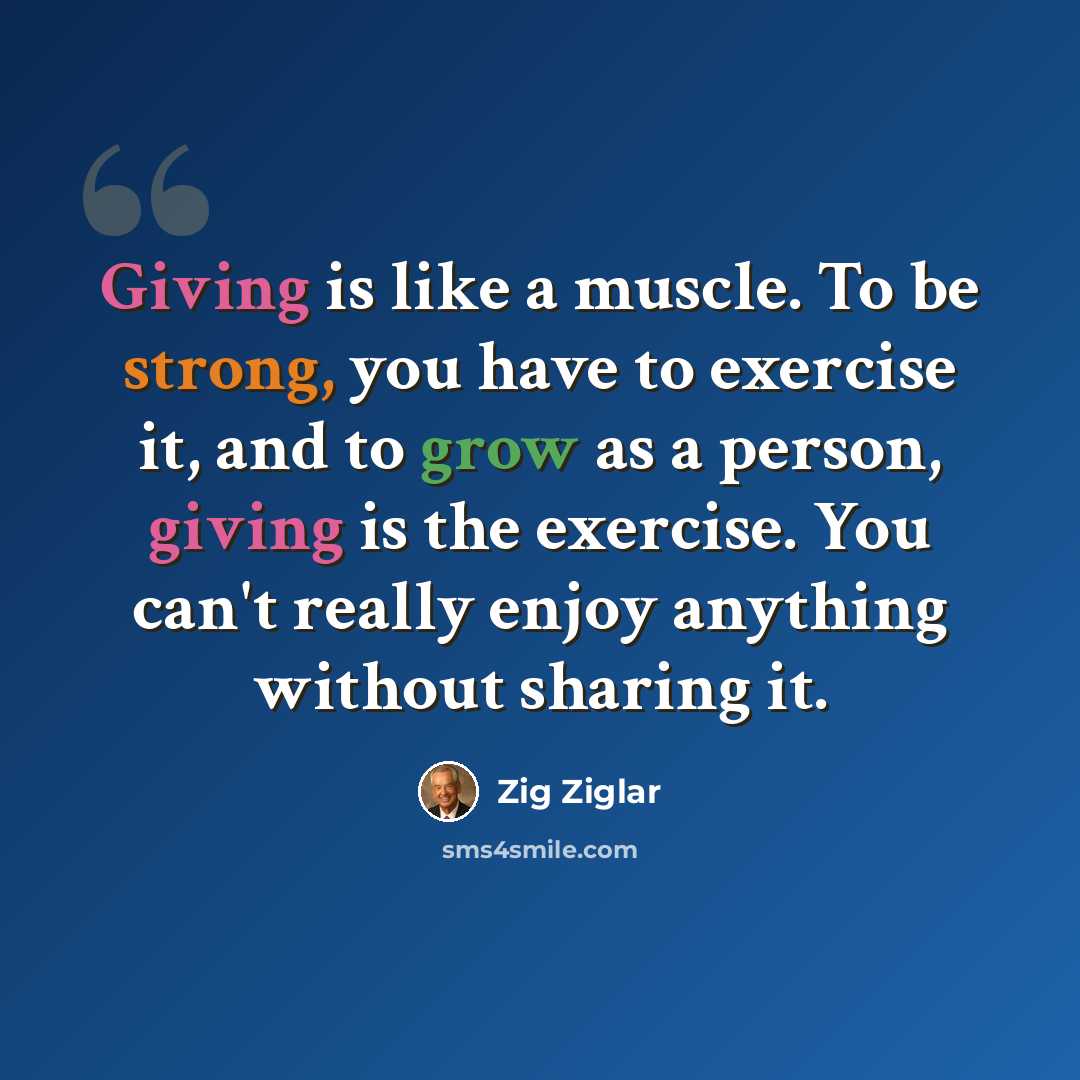 “Giving is like a muscle. To be strong, you have to exercise it, and to grow as a person, giving is the exercise. You can't really enjoy anything without sharing it.” quote by Zig Ziglar
