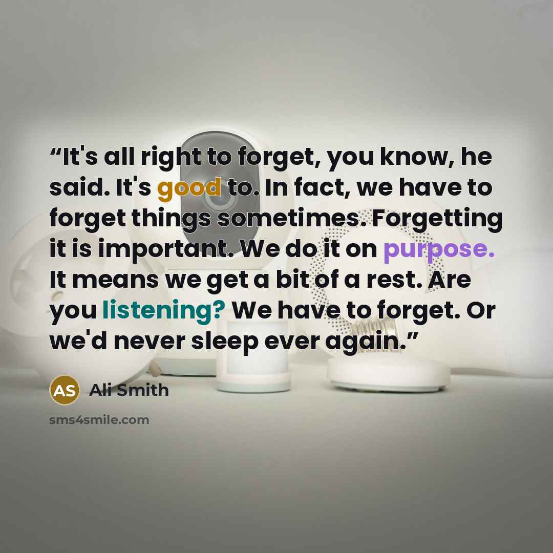 “It's all right to forget, you know, he said. It's good to. In fact, we have to forget things sometimes. Forgetting it is important. We do it on purpose. It means we get a bit of a rest. Are you listening? We have to forget. Or we'd never sleep ever again.” quote by Ali Smith
