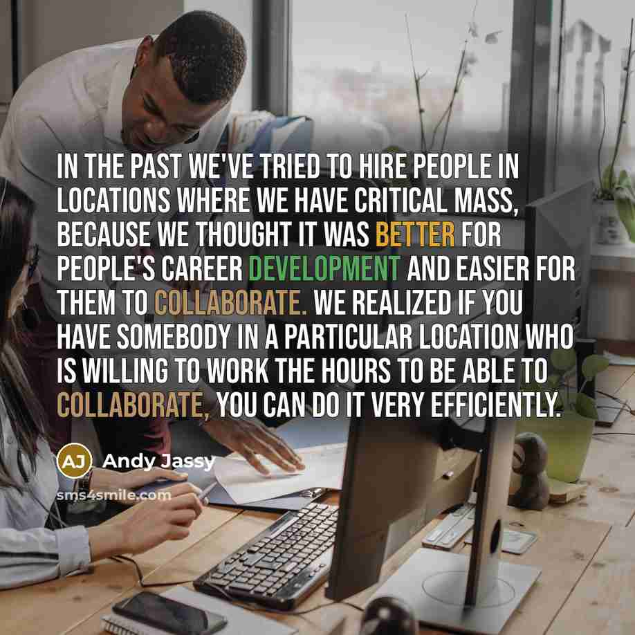 “In the past we've tried to hire people in locations where we have critical mass, because we thought it was better for people's career development and easier for them to collaborate. We realized if you have somebody in a particular location who is willing to work the hours to be able to…” quote by Andy Jassy