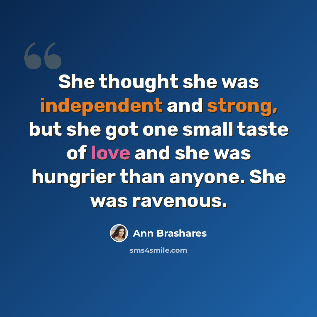 “She thought she was independent and strong, but she got one small taste of love and she was hungrier than anyone. She was ravenous.” quote by Ann Brashares