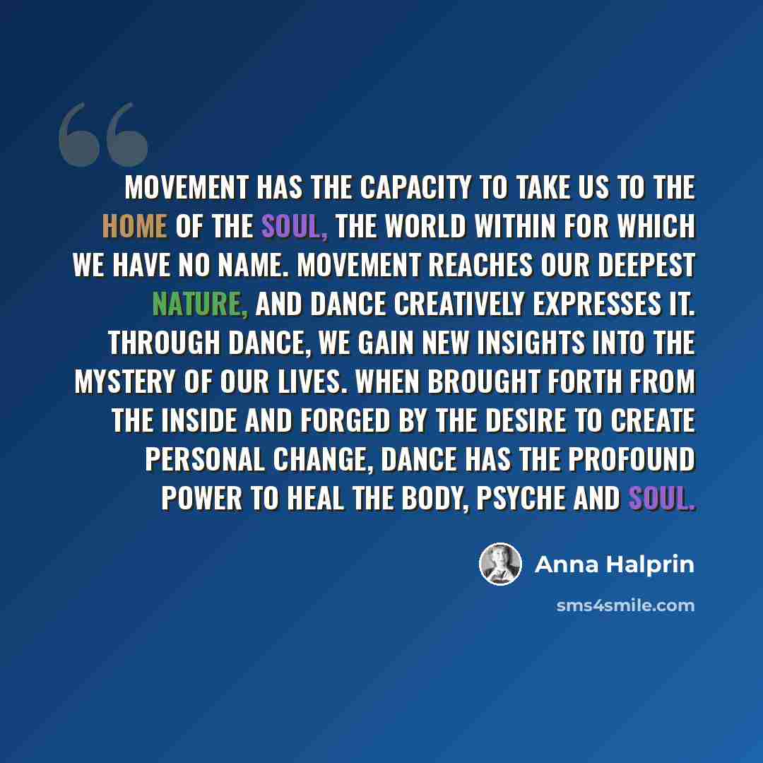 “Movement has the capacity to take us to the home of the soul, the world within for which we have no name. Movement reaches our deepest nature, and dance creatively expresses it. Through dance, we gain new insights into the mystery of our lives. When brought forth from the inside and forged by the…” quote by Anna Halprin