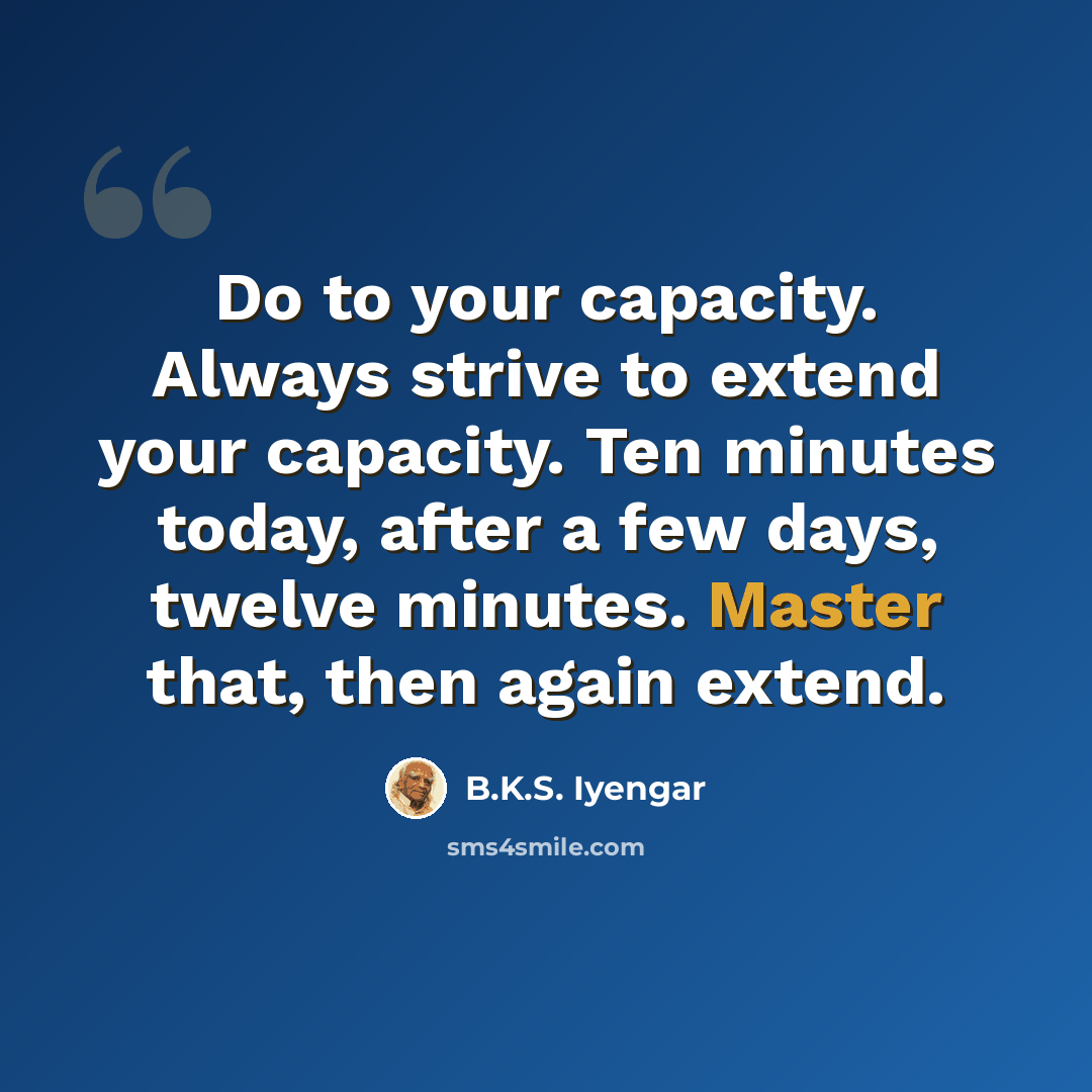 “Do to your capacity. Always strive to extend your capacity. Ten minutes today, after a few days, twelve minutes. Master that, then again extend.” quote by B.K.S. Iyengar