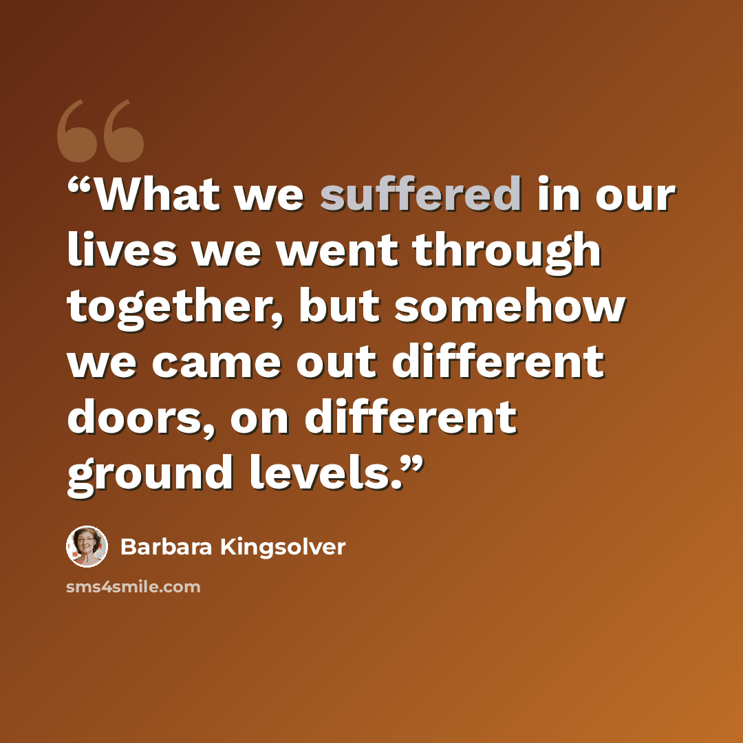 “What we suffered in our lives we went through together, but somehow we came out different doors, on different ground levels.” quote by Barbara Kingsolver