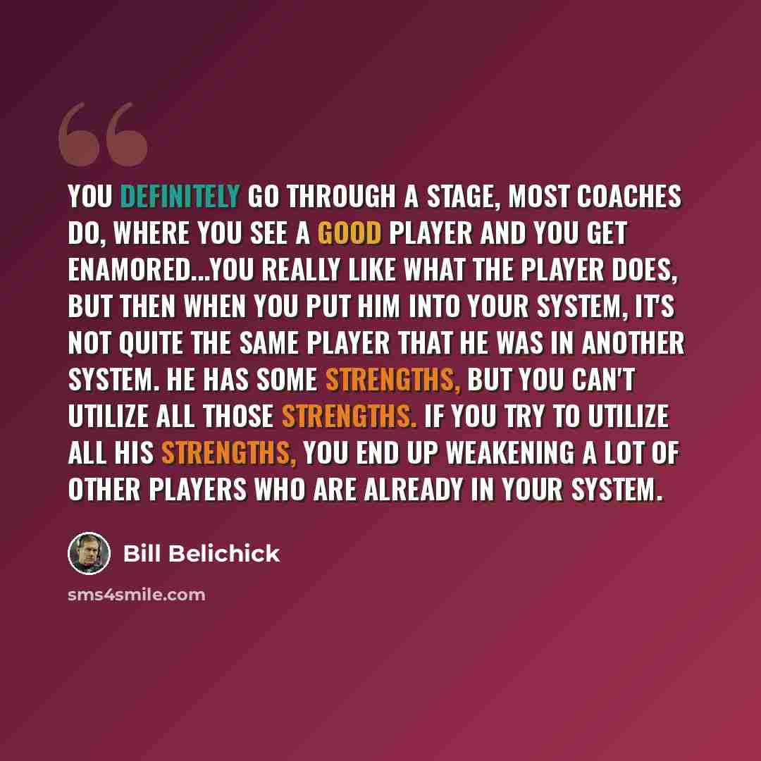 “You definitely go through a stage, most coaches do, where you see a good player and you get enamored...You really like what the player does, but then when you put him into your system, it's not quite the same player that he was in another system. He has some strengths, but you can't utilize all…” quote by Bill Belichick