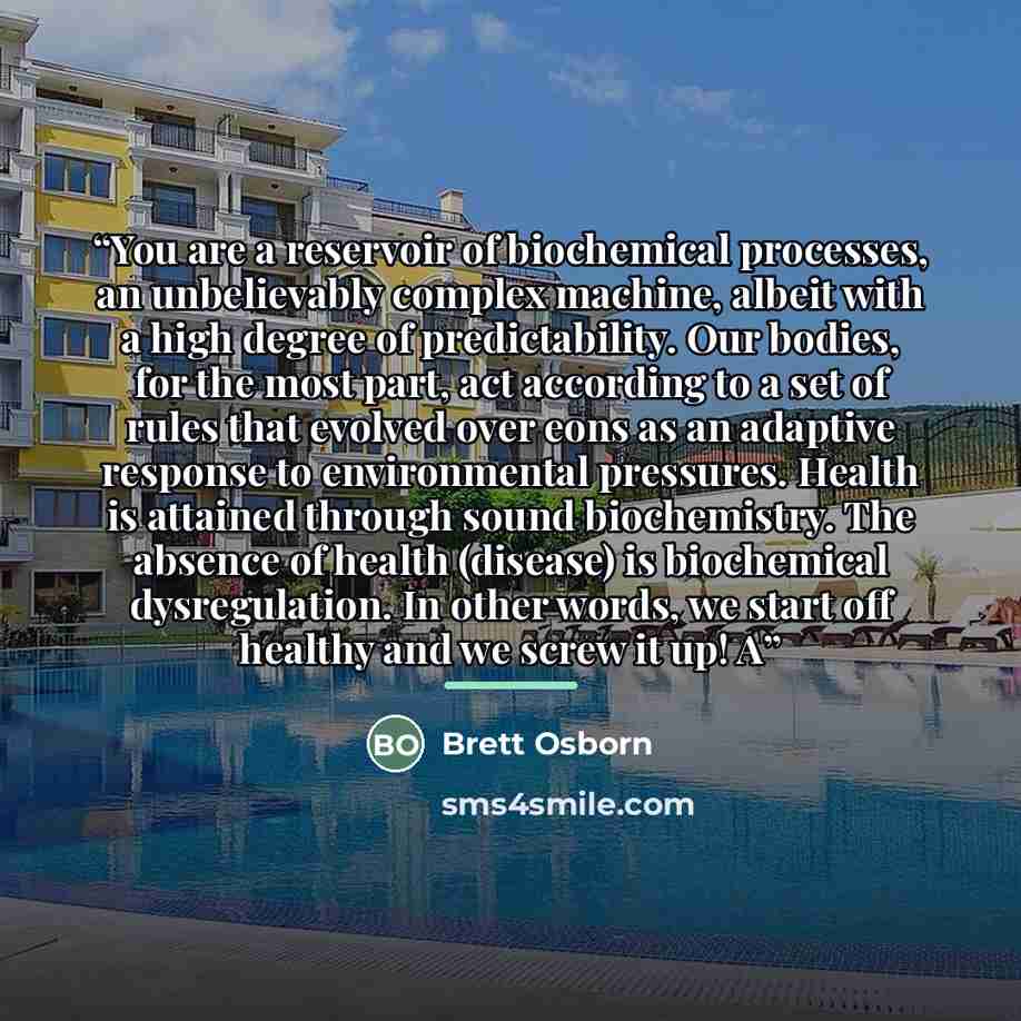 “You are a reservoir of biochemical processes, an unbelievably complex machine, albeit with a high degree of predictability. Our bodies, for the most part, act according to a set of rules that evolved over eons as an adaptive response to environmental pressures. Health is attained through sound…” quote by Brett Osborn
