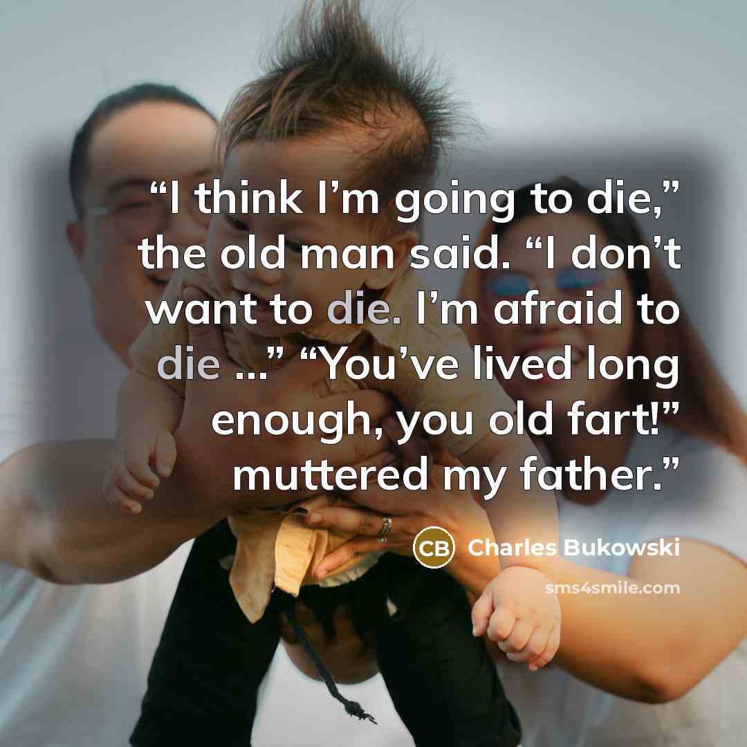 “I think I’m going to die,” the old man said. “I don’t want to die. I’m afraid to die …” “You’ve lived long enough, you old fart!” muttered my father.” quote by Charles Bukowski