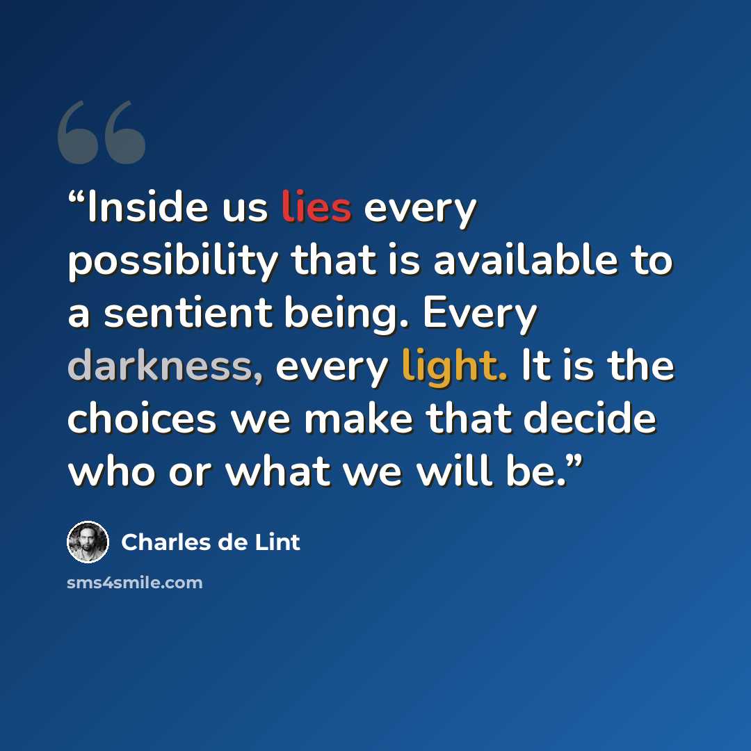 “Inside us lies every possibility that is available to a sentient being. Every darkness, every light. It is the choices we make that decide who or what we will be.” quote by Charles de Lint