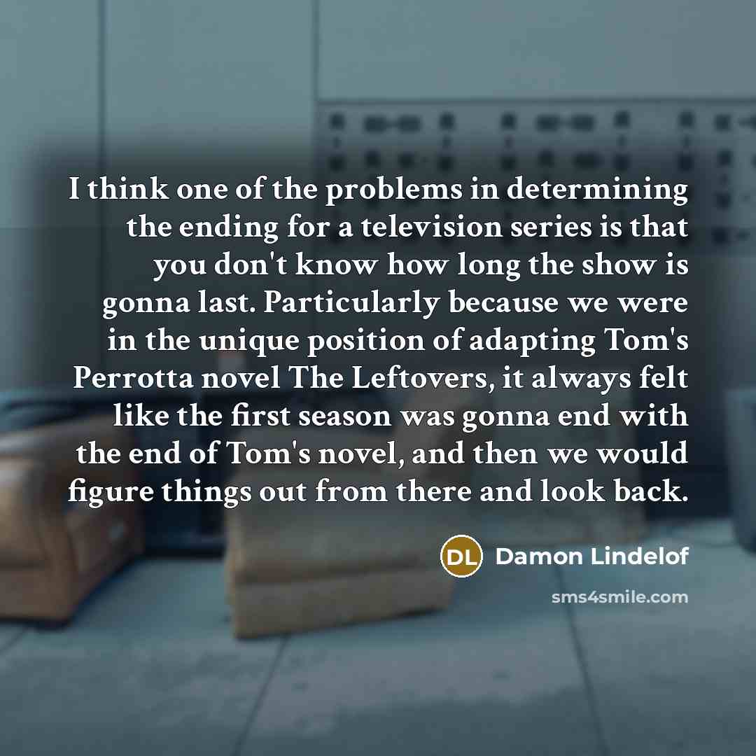 “I think one of the problems in determining the ending for a television series is that you don't know how long the show is gonna last. Particularly because we were in the unique position of adapting Tom's Perrotta novel The Leftovers, it always felt like the first season was gonna end with the end…” quote by Damon Lindelof