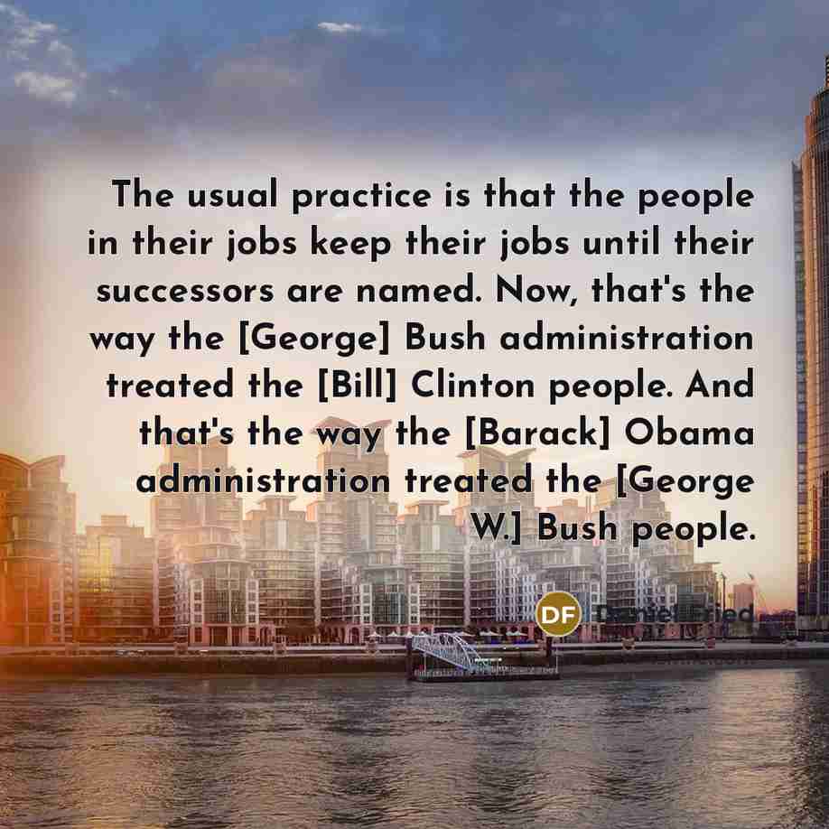 “The usual practice is that the people in their jobs keep their jobs until their successors are named. Now, that's the way the [George] Bush administration treated the [Bill] Clinton people. And that's the way the [Barack] Obama administration treated the [George W.] Bush people.” quote by Daniel Fried