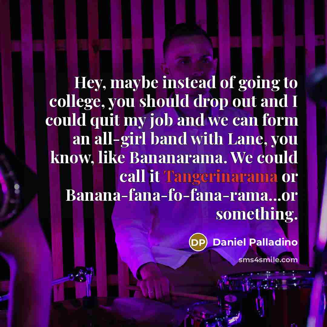 “Hey, maybe instead of going to college, you should drop out and I could quit my job and we can form an all-girl band with Lane, you know, like Bananarama. We could call it Tangerinarama or Banana-fana-fo-fana-rama...or something.” quote by Daniel Palladino