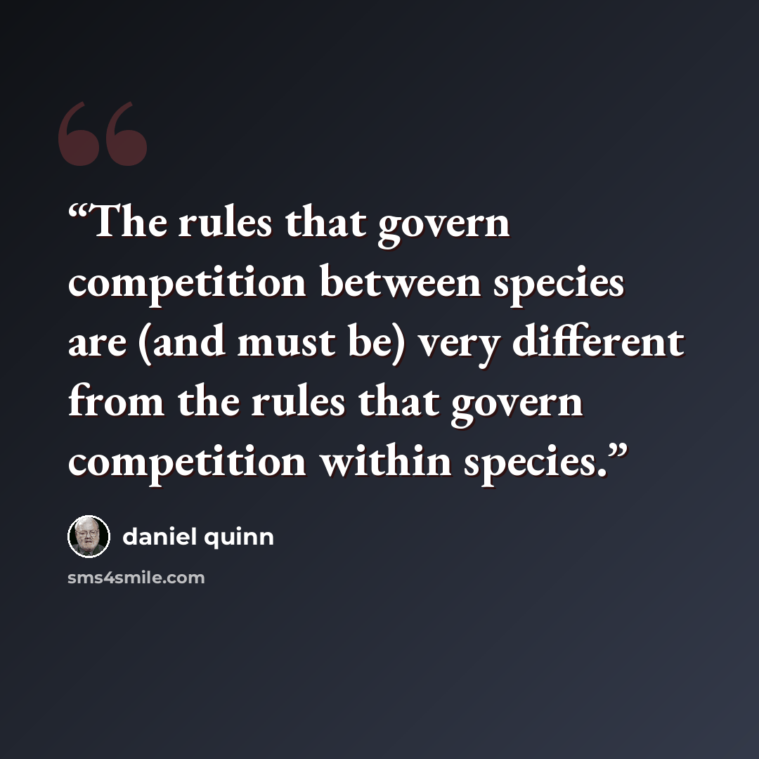 “The rules that govern competition between species are (and must be) very different from the rules that govern competition within species.” quote by Daniel Quinn
