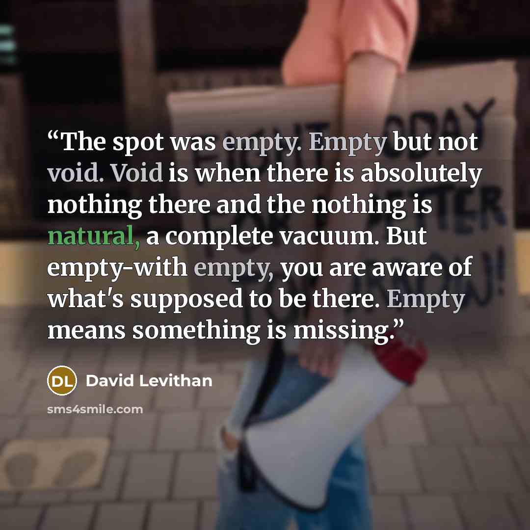 “The spot was empty. Empty but not void. Void is when there is absolutely nothing there and the nothing is natural, a complete vacuum. But empty-with empty, you are aware of what's supposed to be there. Empty means something is missing.” quote by David Levithan