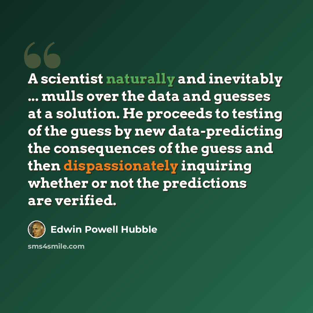 “A scientist naturally and inevitably ... mulls over the data and guesses at a solution. He proceeds to testing of the guess by new data-predicting the consequences of the guess and then dispassionately inquiring whether or not the predictions are verified.” quote by Edwin Powell Hubble