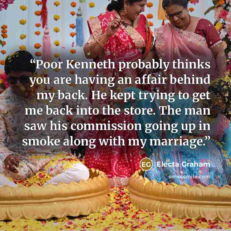 “Poor Kenneth probably thinks you are having an affair behind my back. He kept trying to get me back into the store. The man saw his commission going up in smoke along with my marriage.” quote by Electa Graham