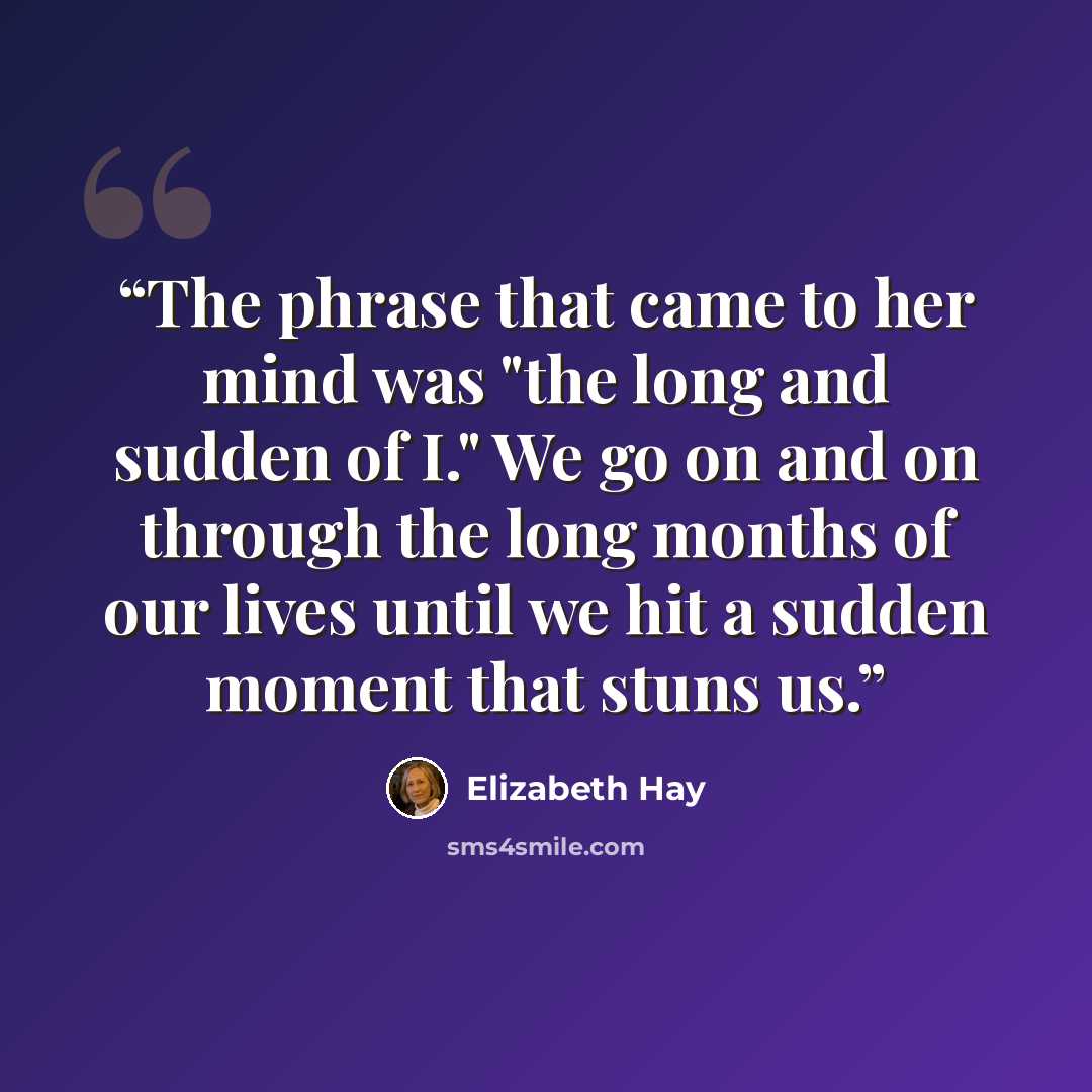 “The phrase that came to her mind was "the long and sudden of I." We go on and on through the long months of our lives until we hit a sudden moment that stuns us.” quote by Elizabeth Hay