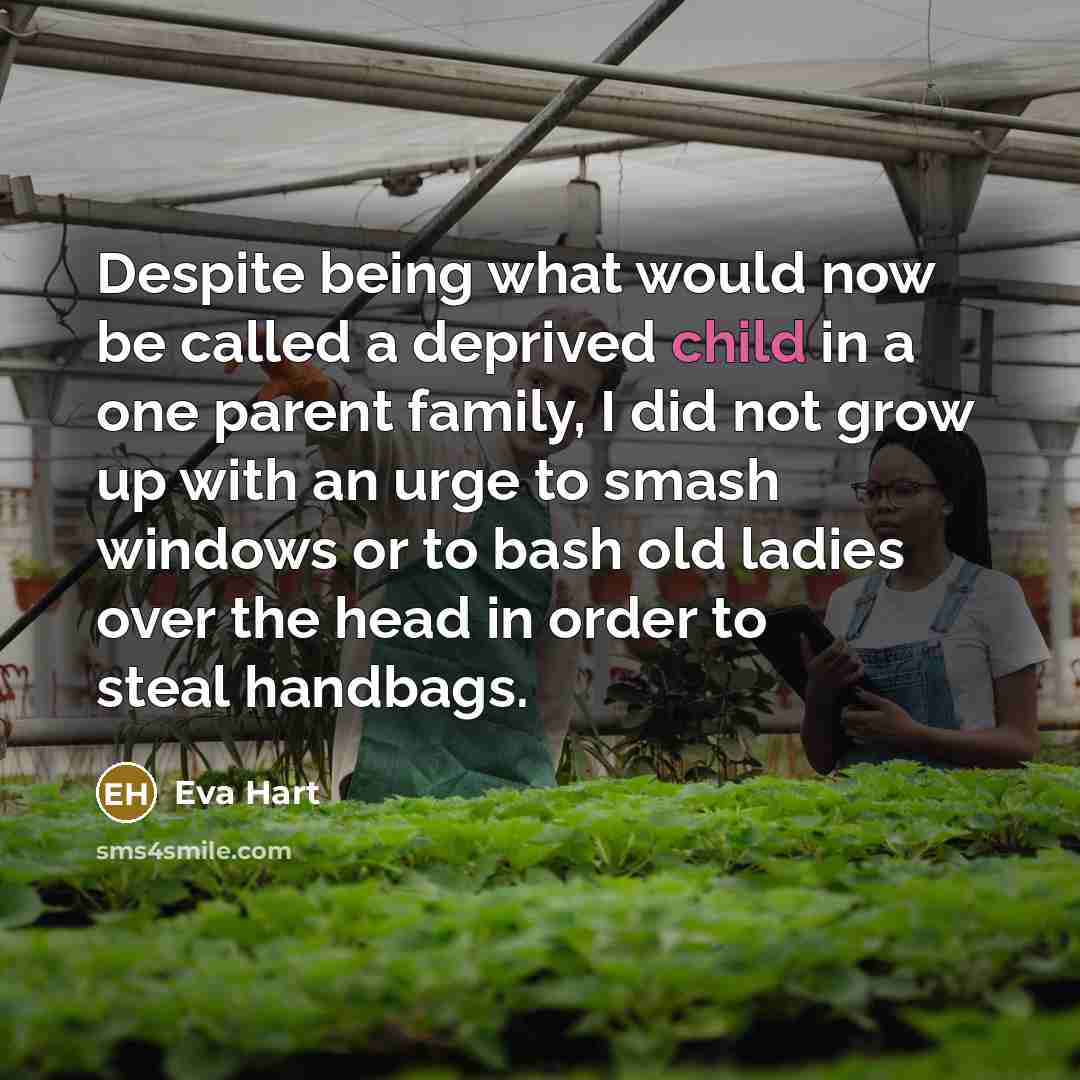 “Despite being what would now be called a deprived child in a one parent family, I did not grow up with an urge to smash windows or to bash old ladies over the head in order to steal handbags.” quote by Eva Hart