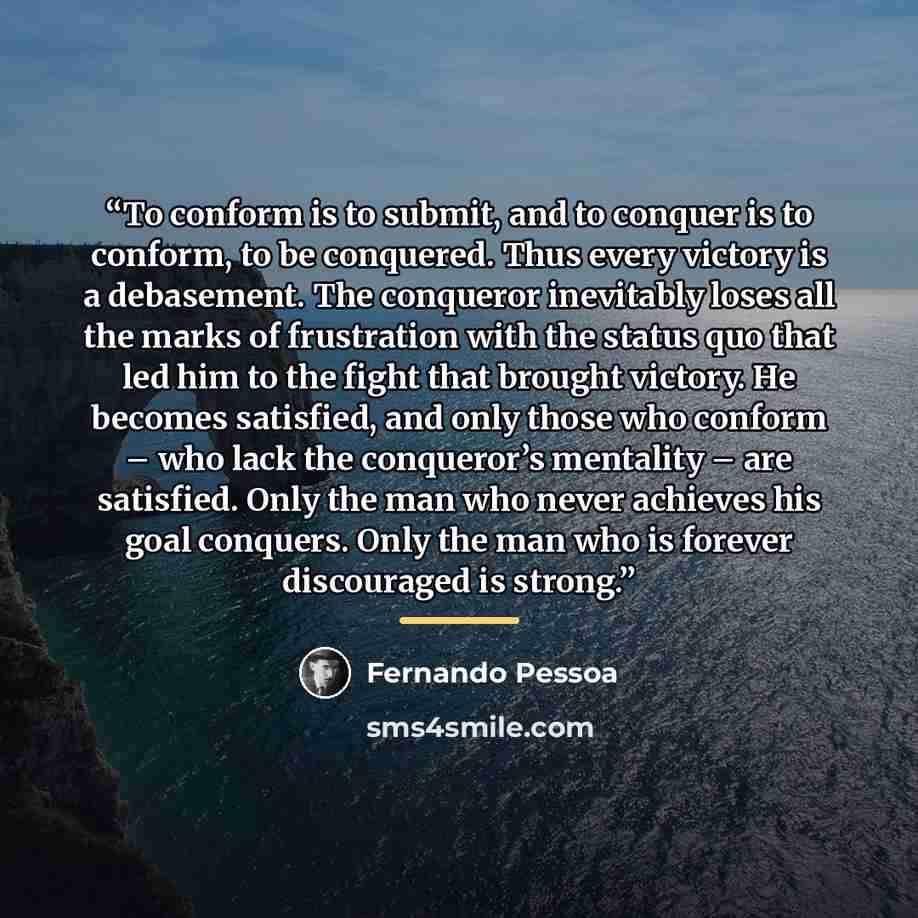 “To conform is to submit, and to conquer is to conform, to be conquered. Thus every victory is a debasement. The conqueror inevitably loses all the marks of frustration with the status quo that led him to the fight that brought victory. He becomes satisfied, and only those who conform – who lack…” quote by Fernando Pessoa
