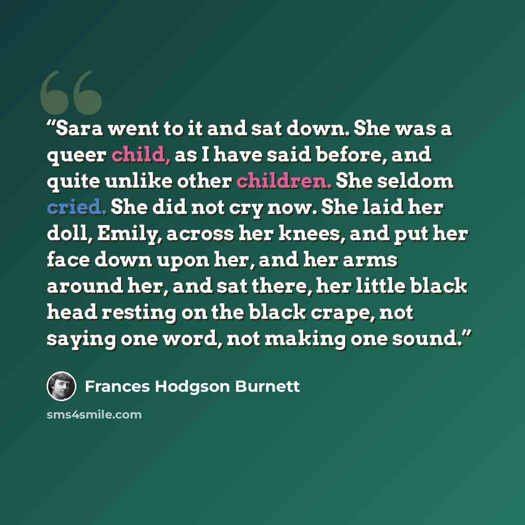 “Sara went to it and sat down. She was a queer child, as I have said before, and quite unlike other children. She seldom cried. She did not cry now. She laid her doll, Emily, across her knees, and put her face down upon her, and her arms around her, and sat there, her little black head resting on…” quote by Frances Hodgson Burnett