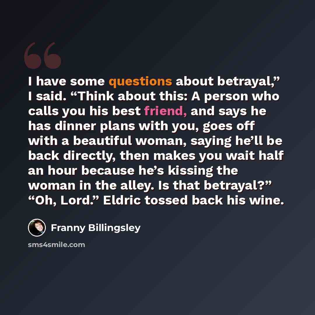 “I have some questions about betrayal,” I said. “Think about this: A person who calls you his best friend, and says he has dinner plans with you, goes off with a beautiful woman, saying he’ll be back directly, then makes you wait half an hour because he’s kissing the woman in the alley. Is that…” quote by Franny Billingsley