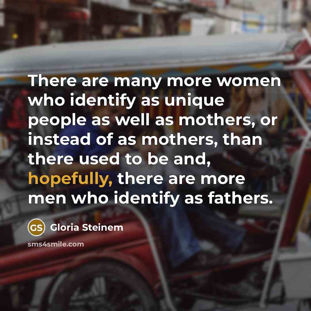 “There are many more women who identify as unique people as well as mothers, or instead of as mothers, than there used to be and, hopefully, there are more men who identify as fathers.” quote by Gloria Steinem