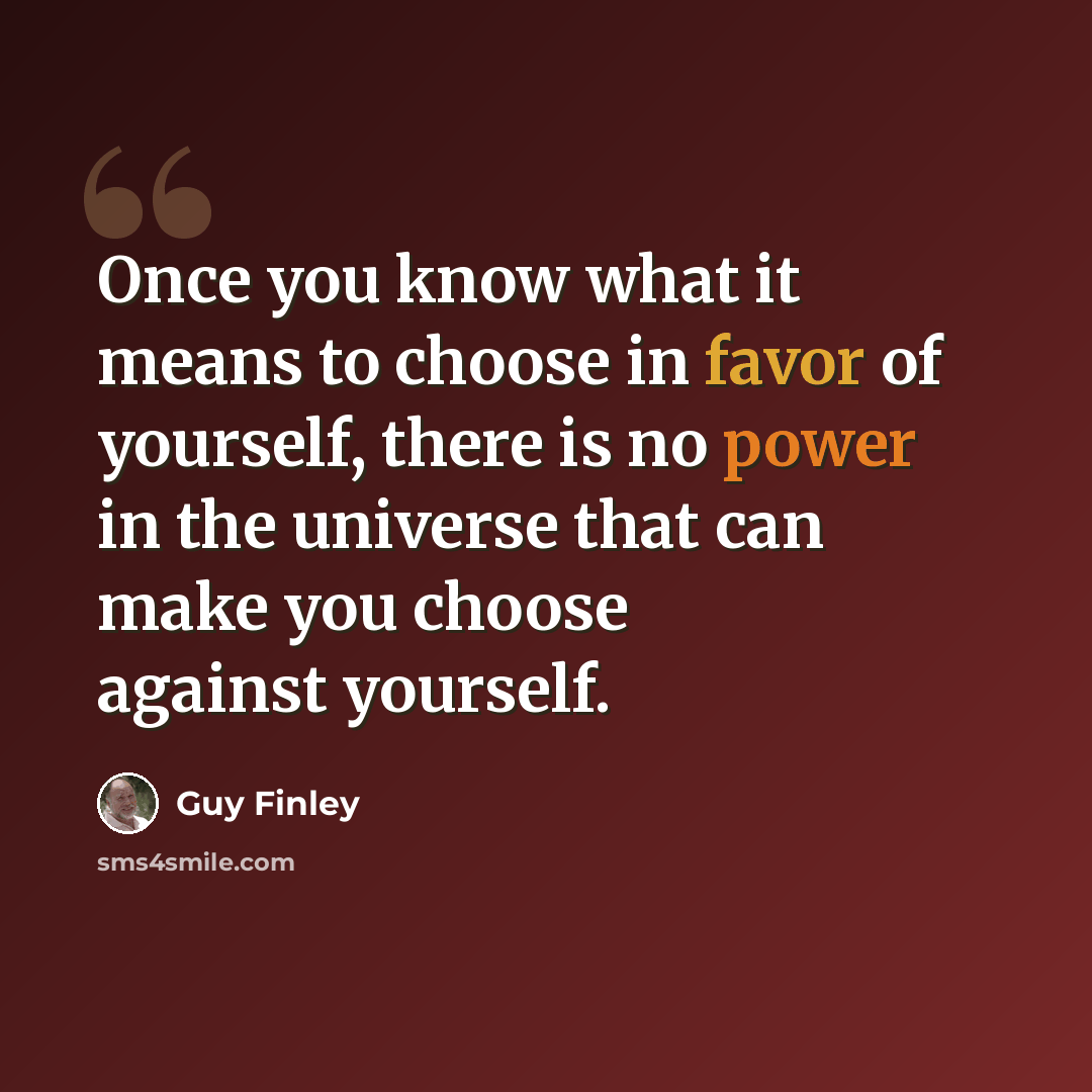 “Once you know what it means to choose in favor of yourself, there is no power in the universe that can make you choose against yourself.” quote by Guy Finley