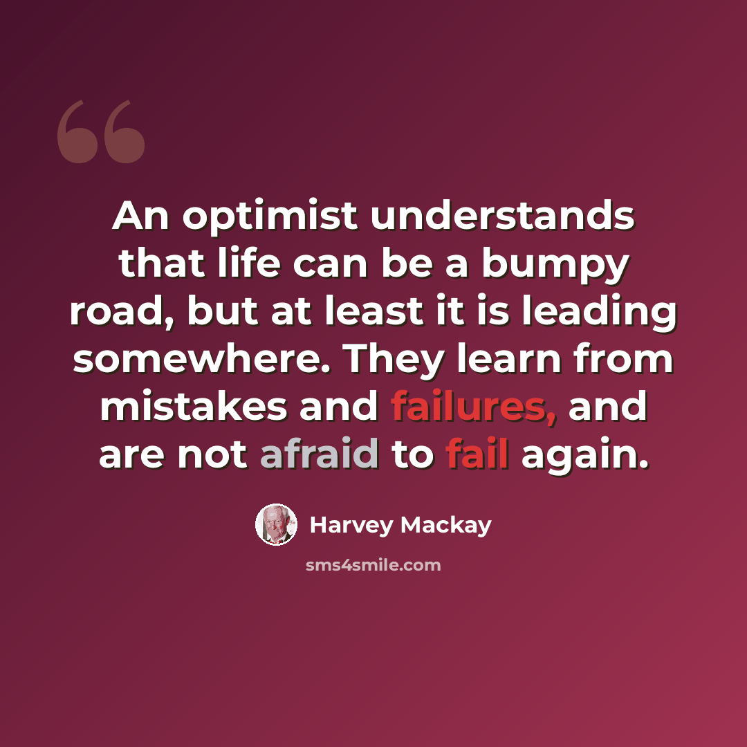 “An optimist understands that life can be a bumpy road, but at least it is leading somewhere. They learn from mistakes and failures, and are not afraid to fail again.” quote by Harvey Mackay