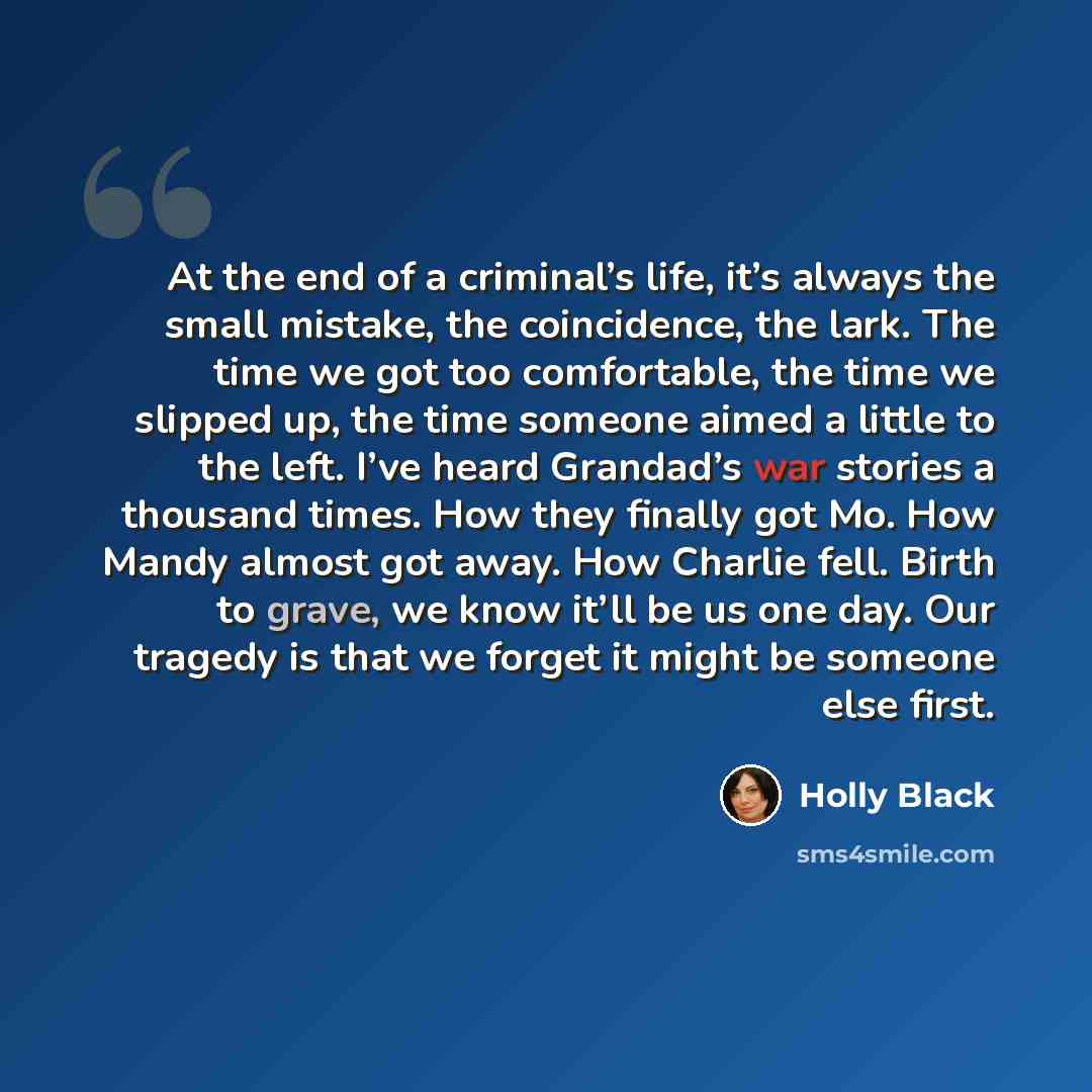 “At the end of a criminal’s life, it’s always the small mistake, the coincidence, the lark. The time we got too comfortable, the time we slipped up, the time someone aimed a little to the left. I’ve heard Grandad’s war stories a thousand times. How they finally got Mo. How Mandy almost got away…” quote by Holly Black