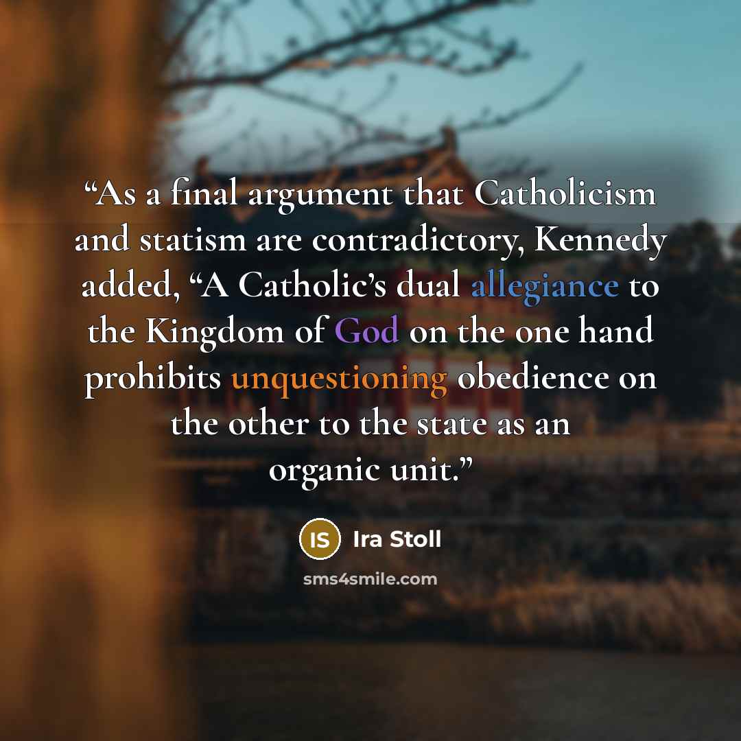“As a final argument that Catholicism and statism are contradictory, Kennedy added, “A Catholic’s dual allegiance to the Kingdom of God on the one hand prohibits unquestioning obedience on the other to the state as an organic unit.” quote by Ira Stoll