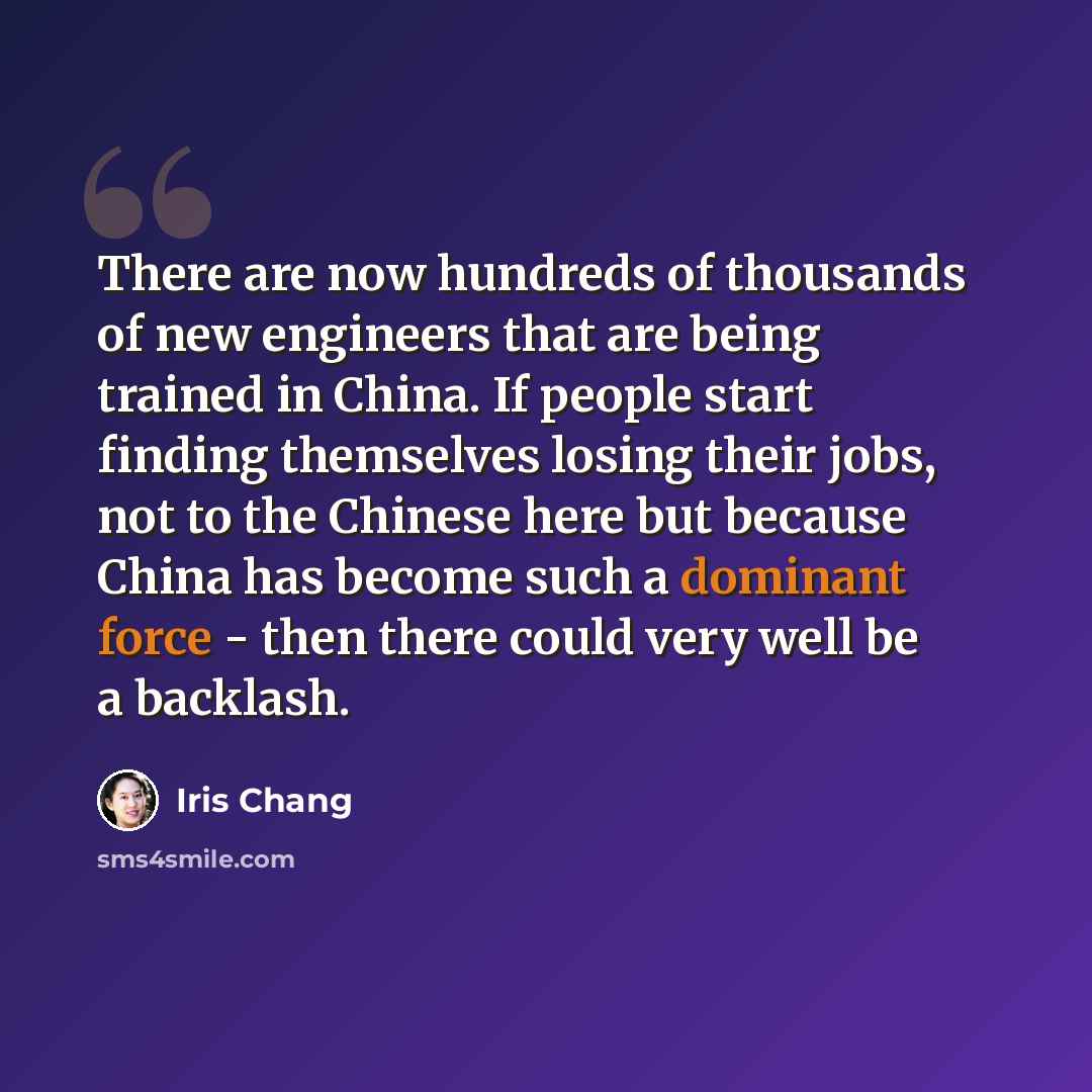 “There are now hundreds of thousands of new engineers that are being trained in China. If people start finding themselves losing their jobs, not to the Chinese here but because China has become such a dominant force - then there could very well be a backlash.” quote by Iris Chang