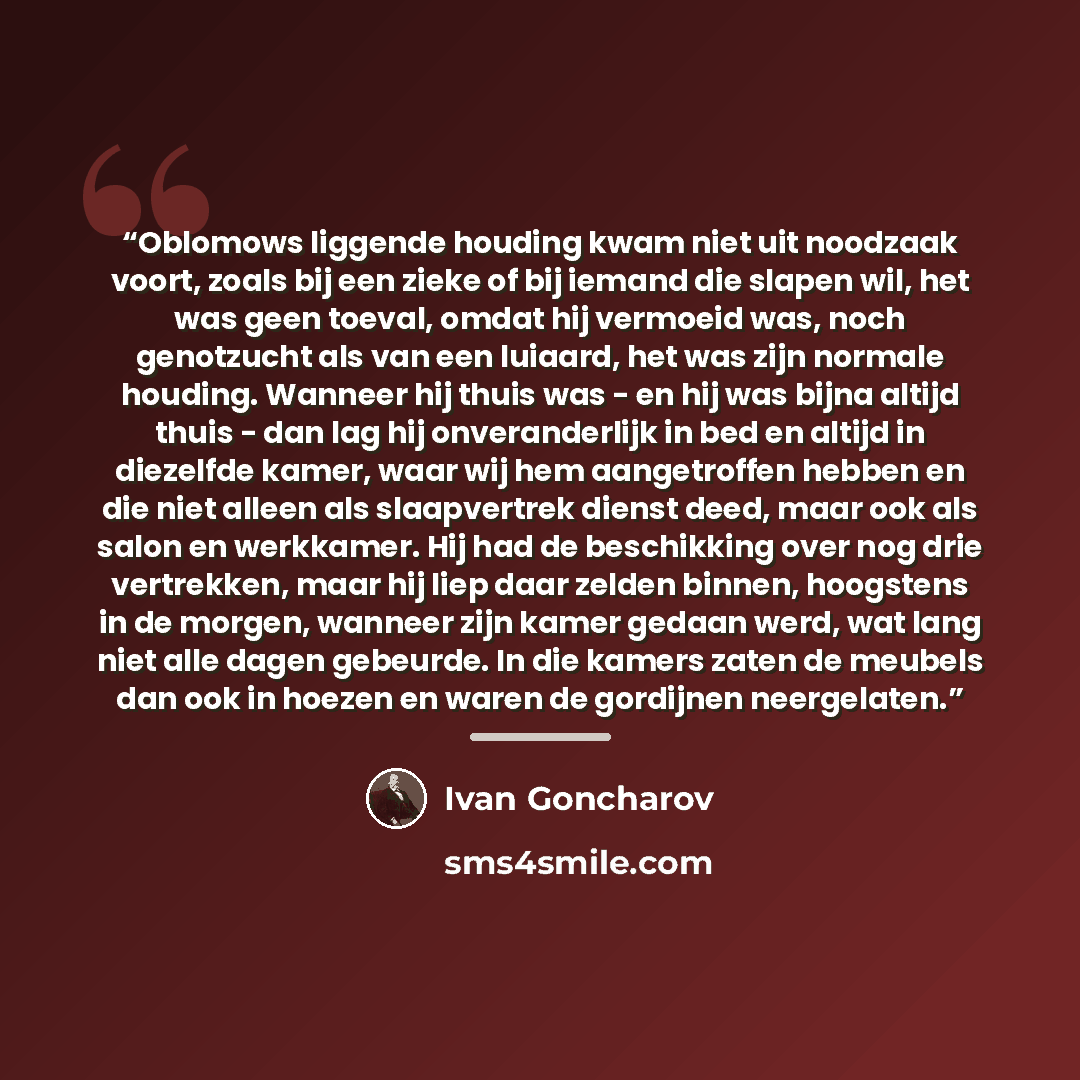 “Oblomows liggende houding kwam niet uit noodzaak voort, zoals bij een zieke of bij iemand die slapen wil, het was geen toeval, omdat hij vermoeid was, noch genotzucht als van een luiaard, het was zijn normale houding. Wanneer hij thuis was - en hij was bijna altijd thuis - dan lag hij…” quote by Ivan Goncharov
