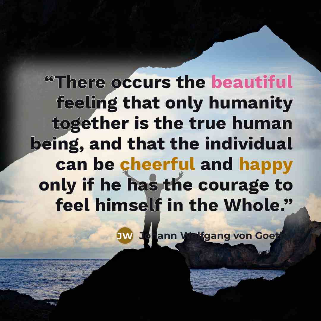 “There occurs the beautiful feeling that only humanity together is the true human being, and that the individual can be cheerful and happy only if he has the courage to feel himself in the Whole.” quote by Johann Wolfgang von Goethe