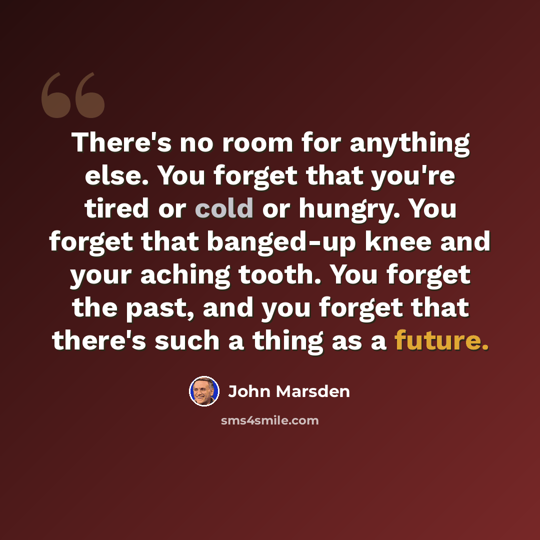 “There's no room for anything else. You forget that you're tired or cold or hungry. You forget that banged-up knee and your aching tooth. You forget the past, and you forget that there's such a thing as a future.” quote by John Marsden