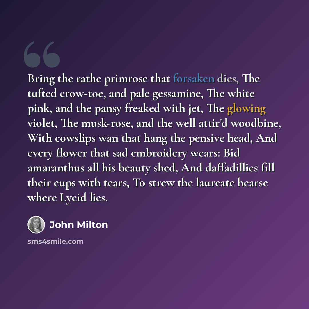 “Bring the rathe primrose that forsaken dies, The tufted crow-toe, and pale gessamine, The white pink, and the pansy freaked with jet, The glowing violet, The musk-rose, and the well attir'd woodbine, With cowslips wan that hang the pensive head, And every flower that sad embroidery wears: Bid…” quote by John Milton
