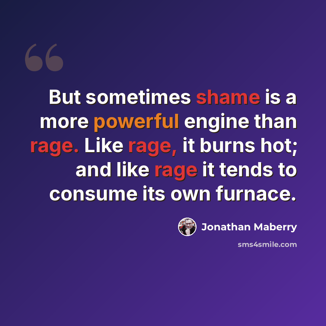 “But sometimes shame is a more powerful engine than rage. Like rage, it burns hot; and like rage it tends to consume its own furnace.” quote by Jonathan Maberry