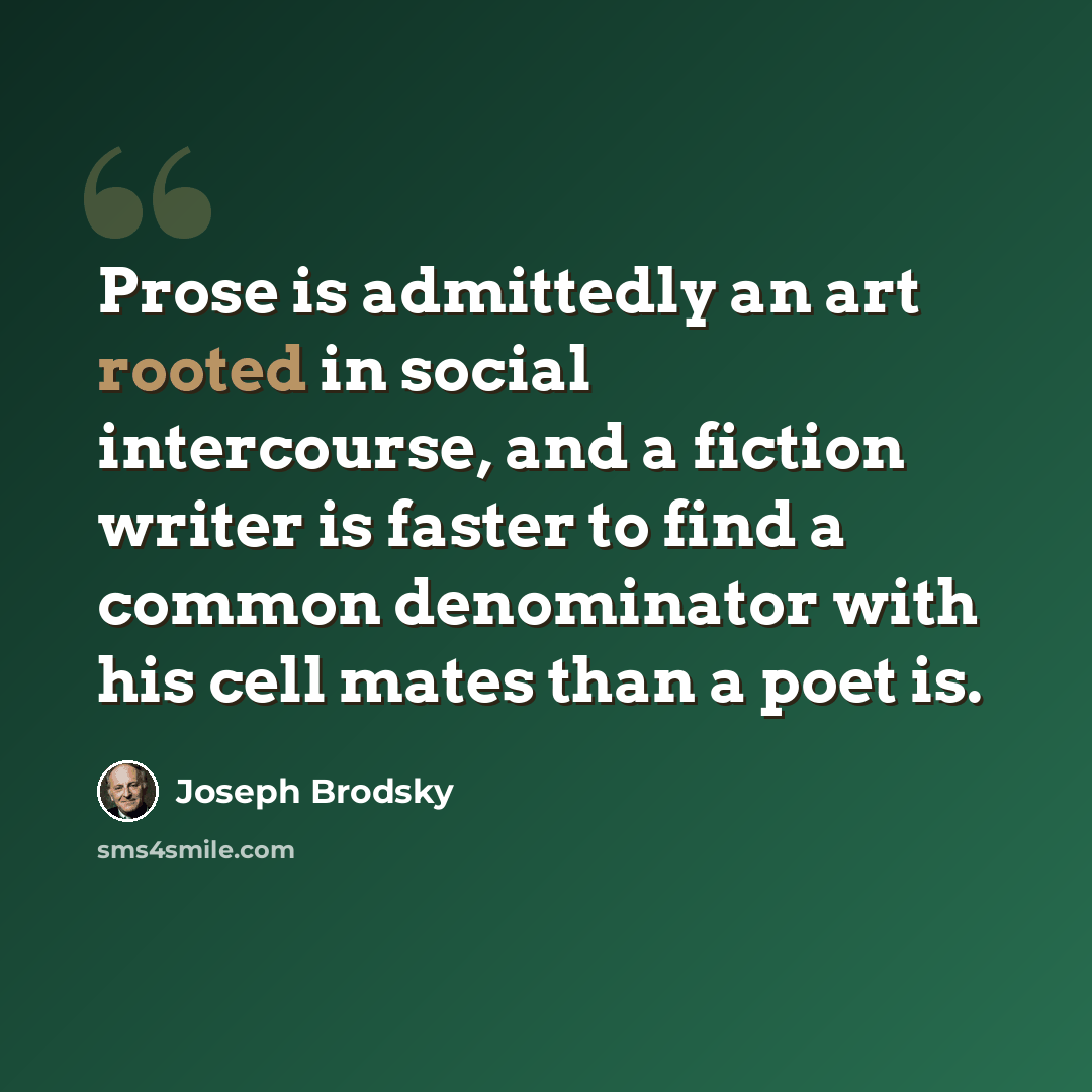 “Prose is admittedly an art rooted in social intercourse, and a fiction writer is faster to find a common denominator with his cell mates than a poet is.” quote by Joseph Brodsky