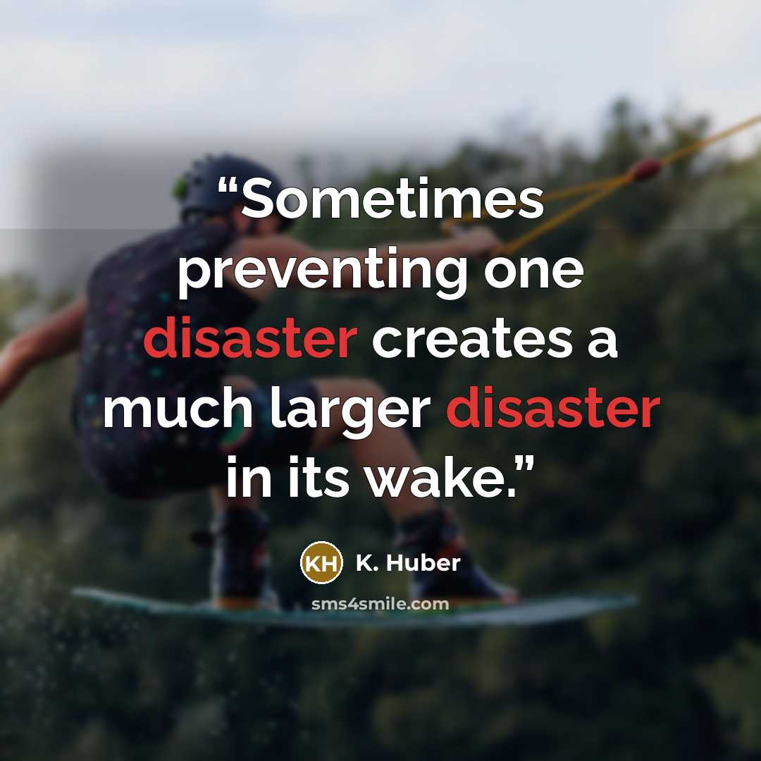 “Sometimes preventing one disaster creates a much larger disaster in its wake.” quote by K. Huber