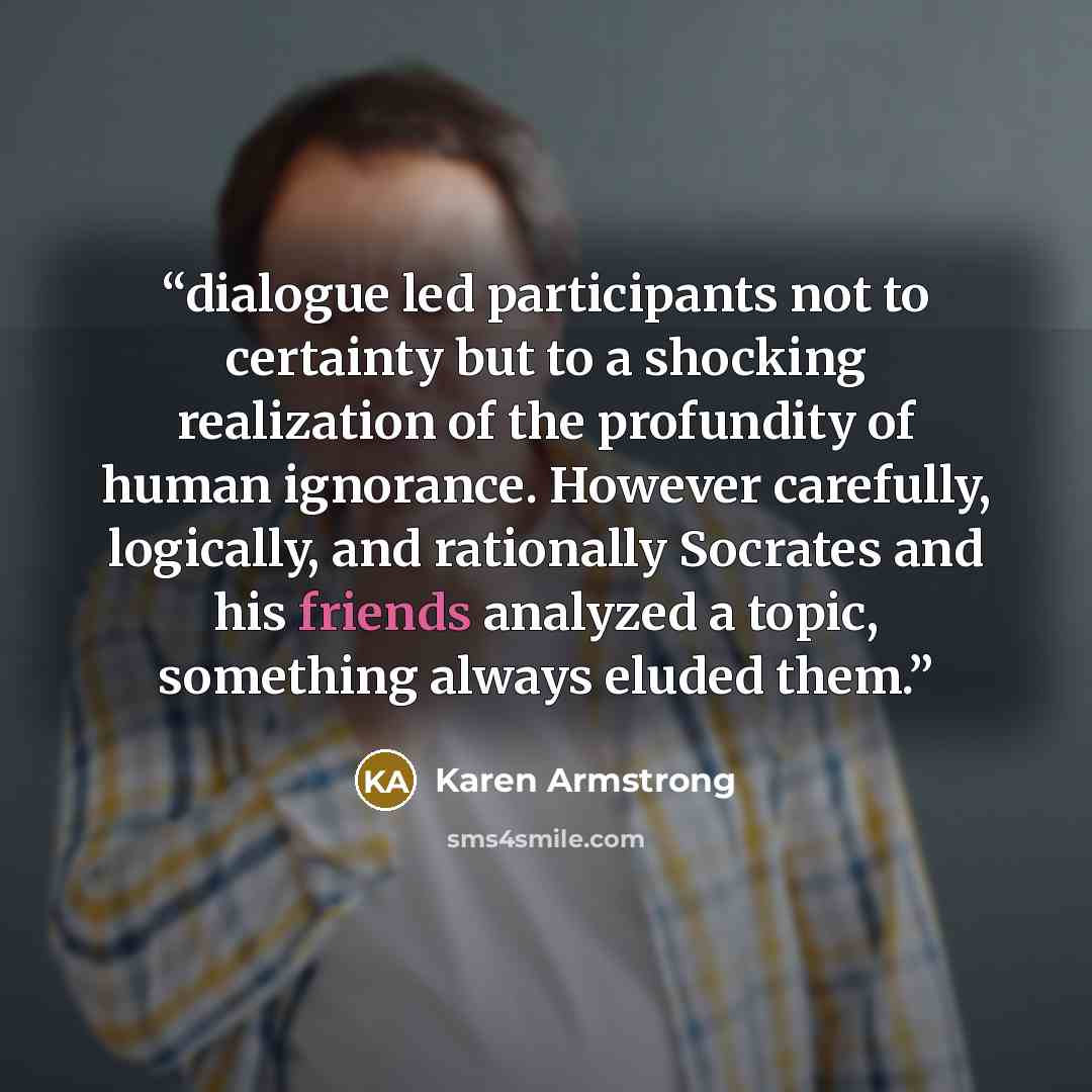 “dialogue led participants not to certainty but to a shocking realization of the profundity of human ignorance. However carefully, logically, and rationally Socrates and his friends analyzed a topic, something always eluded them.” quote by Karen Armstrong