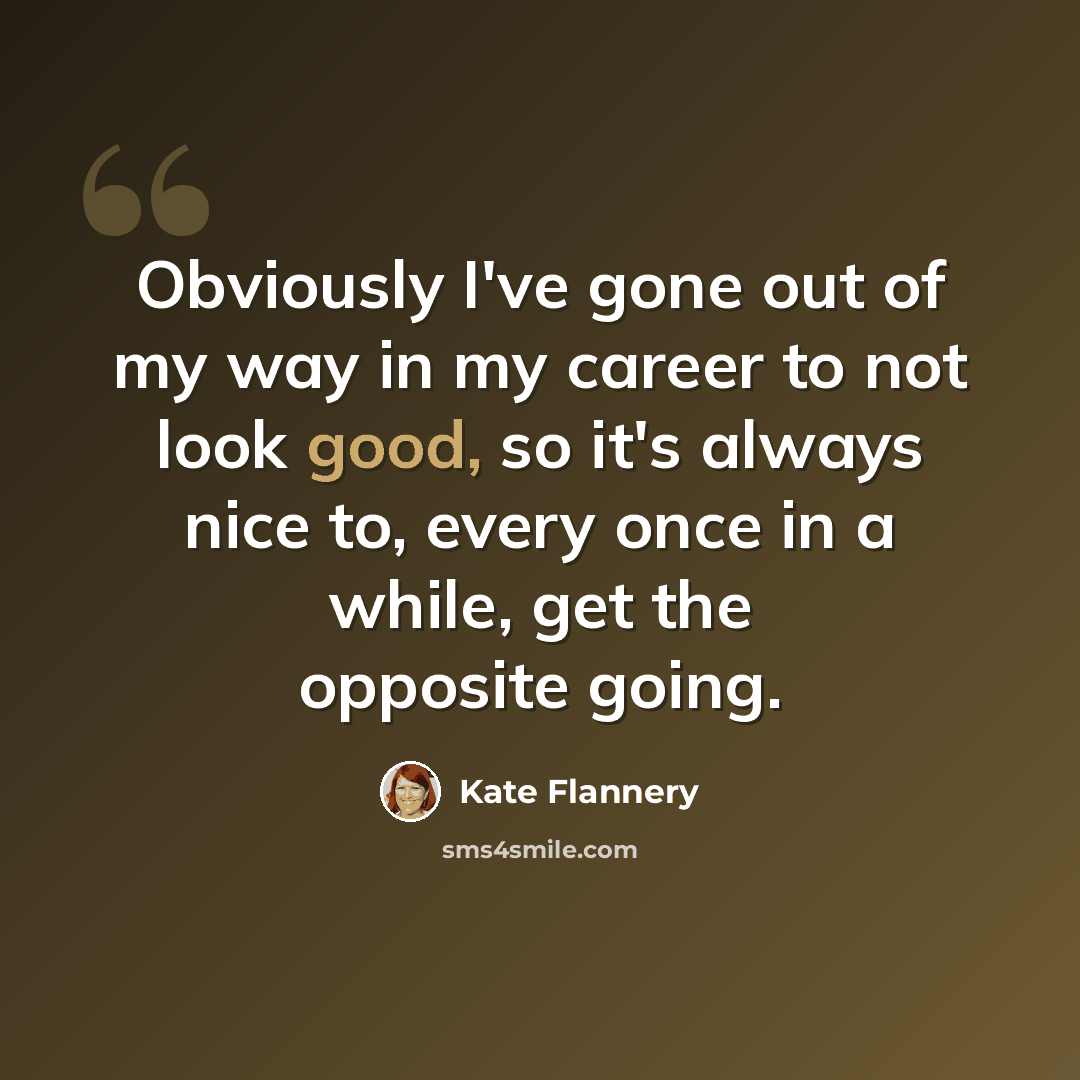 “Obviously I've gone out of my way in my career to not look good, so it's always nice to, every once in a while, get the opposite going.” quote by Kate Flannery
