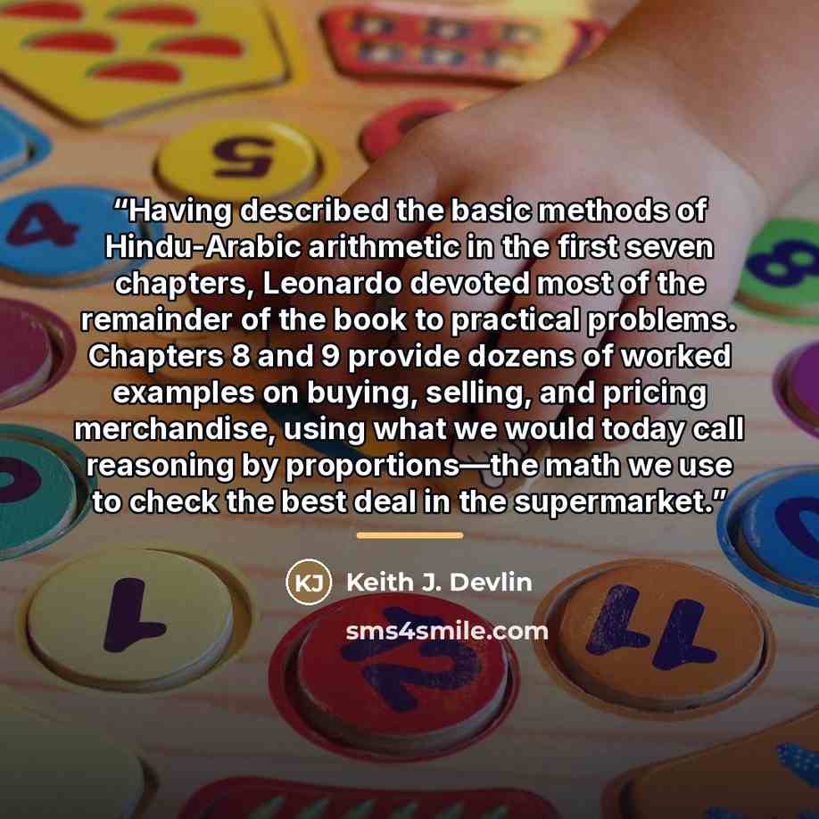 “Having described the basic methods of Hindu-Arabic arithmetic in the first seven chapters, Leonardo devoted most of the remainder of the book to practical problems. Chapters 8 and 9 provide dozens of worked examples on buying, selling, and pricing merchandise, using what we would today call…” quote by Keith J. Devlin