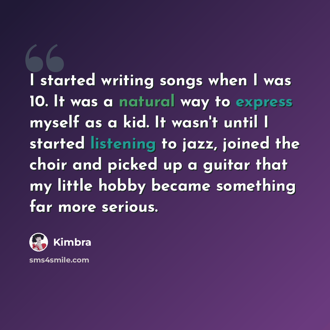 “I started writing songs when I was 10. It was a natural way to express myself as a kid. It wasn't until I started listening to jazz, joined the choir and picked up a guitar that my little hobby became something far more serious.” quote by Kimbra